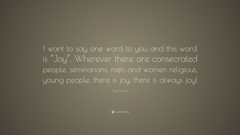 Pope Francis Quote: “I want to say one word to you and this word is “Joy”. Wherever there are consecrated people, seminarians, men and women religious, young people, there is joy, there is always joy!”
