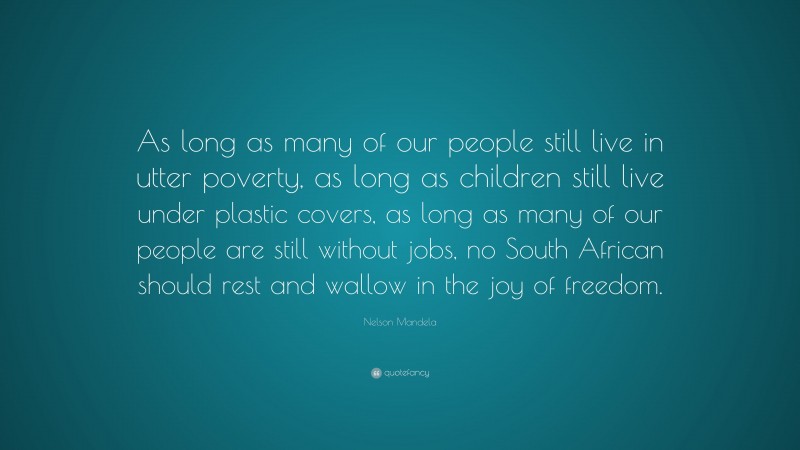 Nelson Mandela Quote: “As long as many of our people still live in utter poverty, as long as children still live under plastic covers, as long as many of our people are still without jobs, no South African should rest and wallow in the joy of freedom.”
