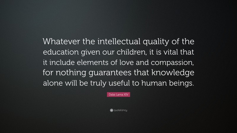 Dalai Lama XIV Quote: “Whatever the intellectual quality of the education given our children, it is vital that it include elements of love and compassion, for nothing guarantees that knowledge alone will be truly useful to human beings.”