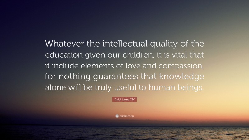 Dalai Lama XIV Quote: “Whatever the intellectual quality of the education given our children, it is vital that it include elements of love and compassion, for nothing guarantees that knowledge alone will be truly useful to human beings.”