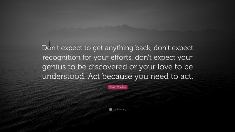 Paulo Coelho Quote: “Don’t expect to get anything back, don’t expect recognition for your efforts, don’t expect your genius to be discovered or your love to be understood. Act because you need to act.”