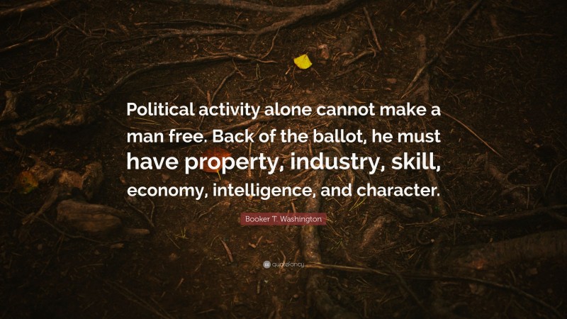 Booker T. Washington Quote: “Political activity alone cannot make a man free. Back of the ballot, he must have property, industry, skill, economy, intelligence, and character.”