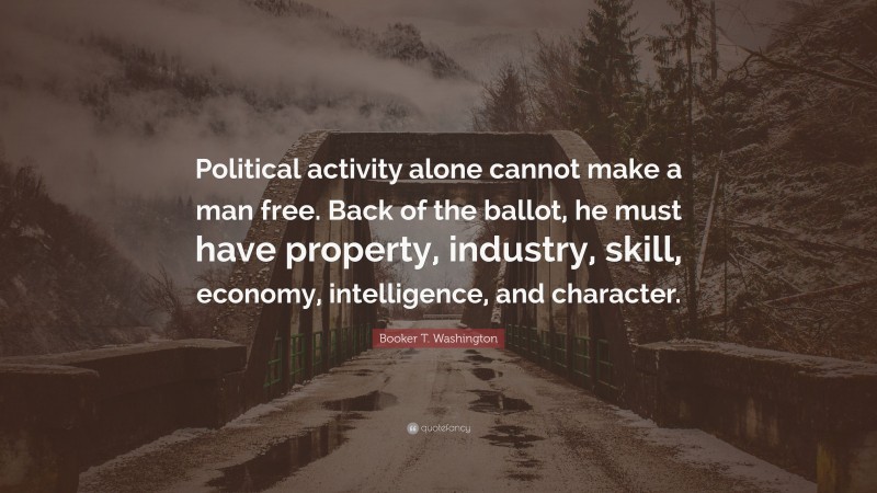 Booker T. Washington Quote: “Political activity alone cannot make a man free. Back of the ballot, he must have property, industry, skill, economy, intelligence, and character.”