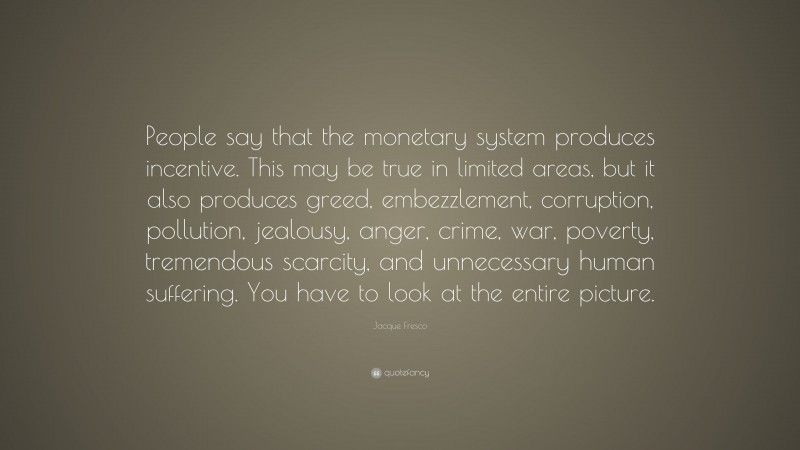 Jacque Fresco Quote: “People say that the monetary system produces incentive. This may be true in limited areas, but it also produces greed, embezzlement, corruption, pollution, jealousy, anger, crime, war, poverty, tremendous scarcity, and unnecessary human suffering. You have to look at the entire picture.”