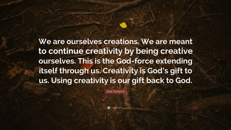 Julia Cameron Quote: “We are ourselves creations. We are meant to continue creativity by being creative ourselves. This is the God-force extending itself through us. Creativity is God’s gift to us. Using creativity is our gift back to God.”