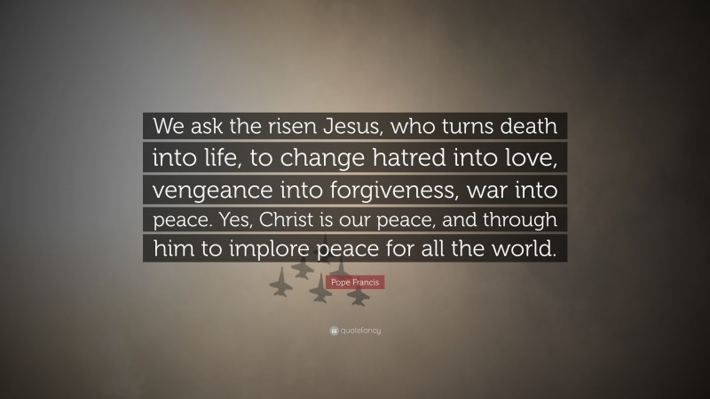 Pope Francis Quote: “We ask the risen Jesus, who turns death into life, to change hatred into love, vengeance into forgiveness, war into peace. Yes, Christ is our peace, and through him to implore peace for all the world.”