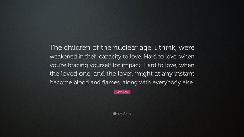 Martin Amis Quote: “The children of the nuclear age, I think, were weakened in their capacity to love. Hard to love, when you’re bracing yourself for impact. Hard to love, when the loved one, and the lover, might at any instant become blood and flames, along with everybody else.”