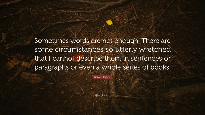 Daniel Handler Quote: “Sometimes words are not enough. There are some circumstances so utterly wretched that I cannot describe them in sentences or paragraphs or even a whole series of books.”