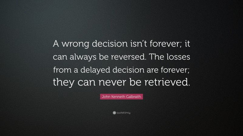 John Kenneth Galbraith Quote: “A wrong decision isn’t forever; it can always be reversed. The losses from a delayed decision are forever; they can never be retrieved.”