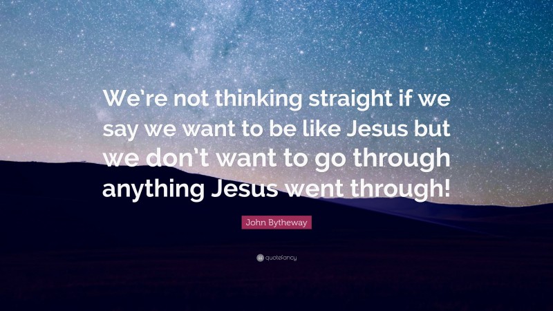 John Bytheway Quote: “We’re not thinking straight if we say we want to be like Jesus but we don’t want to go through anything Jesus went through!”
