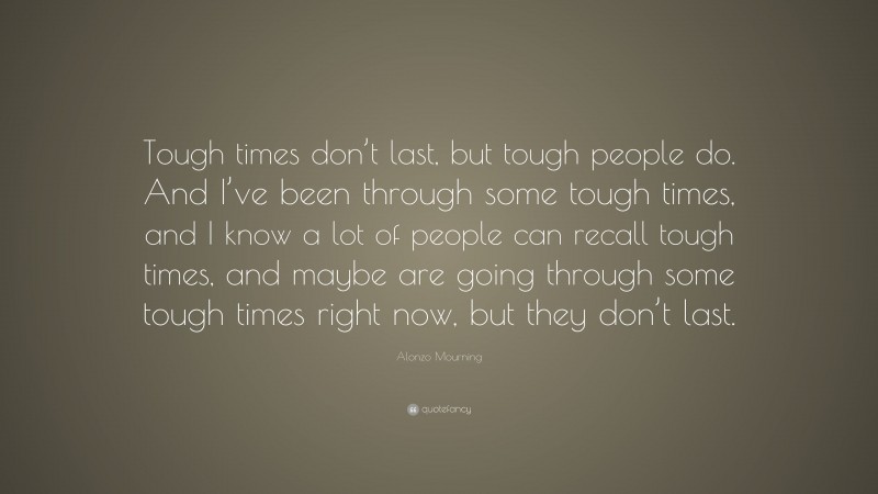 Alonzo Mourning Quote: “Tough times don’t last, but tough people do. And I’ve been through some tough times, and I know a lot of people can recall tough times, and maybe are going through some tough times right now, but they don’t last.”