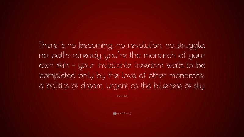 Hakim Bey Quote: “There is no becoming, no revolution, no struggle, no path; already you’re the monarch of your own skin – your inviolable freedom waits to be completed only by the love of other monarchs: a politics of dream, urgent as the blueness of sky.”