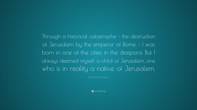 Shmuel Yosef Agnon Quote: “Through a historical catastrophe – the destruction of Jerusalem by the emperor of Rome – I was born in one of the cities in the diaspora. But I always deemed myself a child of Jerusalem, one who is in reality a native of Jerusalem.”