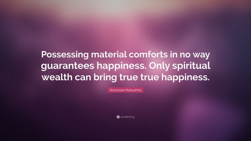 Konosuke Matsushita Quote: “Possessing material comforts in no way guarantees happiness. Only spiritual wealth can bring true true happiness.”