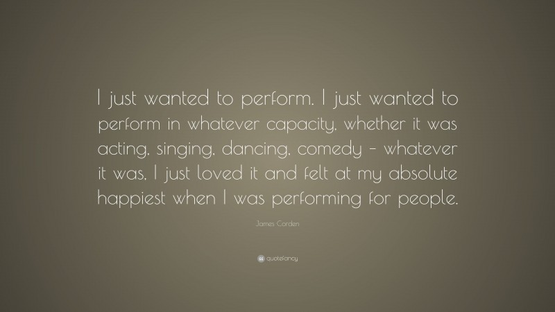 James Corden Quote: “I just wanted to perform. I just wanted to perform in whatever capacity, whether it was acting, singing, dancing, comedy – whatever it was, I just loved it and felt at my absolute happiest when I was performing for people.”
