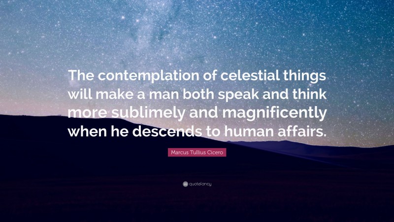 Marcus Tullius Cicero Quote: “The contemplation of celestial things will make a man both speak and think more sublimely and magnificently when he descends to human affairs.”