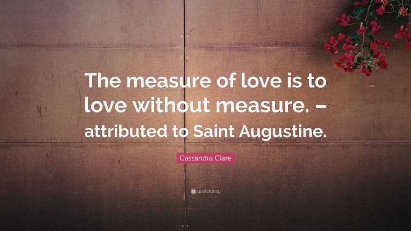 Cassandra Clare Quote: “The measure of love is to love without measure. – attributed to Saint Augustine.”