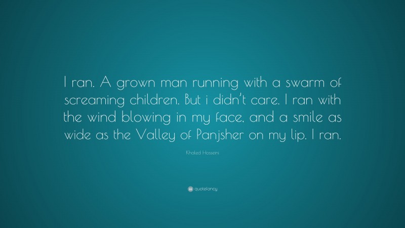 Khaled Hosseini Quote: “I ran. A grown man running with a swarm of screaming children. But i didn’t care. I ran with the wind blowing in my face, and a smile as wide as the Valley of Panjsher on my lip. I ran.”