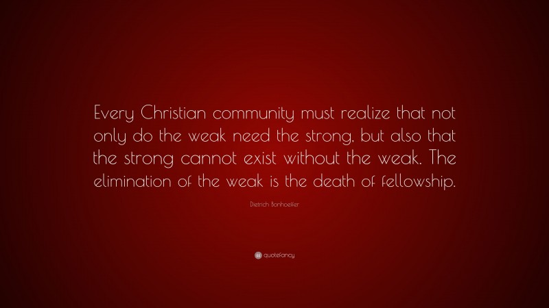 Dietrich Bonhoeffer Quote: “Every Christian community must realize that not only do the weak need the strong, but also that the strong cannot exist without the weak. The elimination of the weak is the death of fellowship.”
