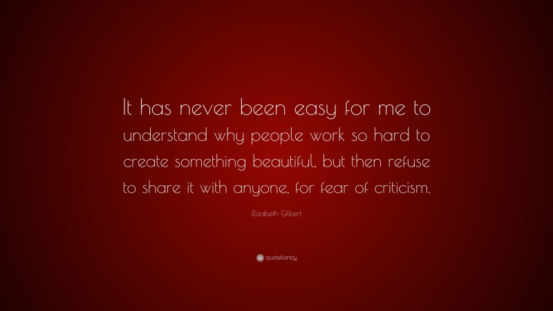 Elizabeth Gilbert Quote: “It has never been easy for me to understand why people work so hard to create something beautiful, but then refuse to share it with anyone, for fear of criticism.”
