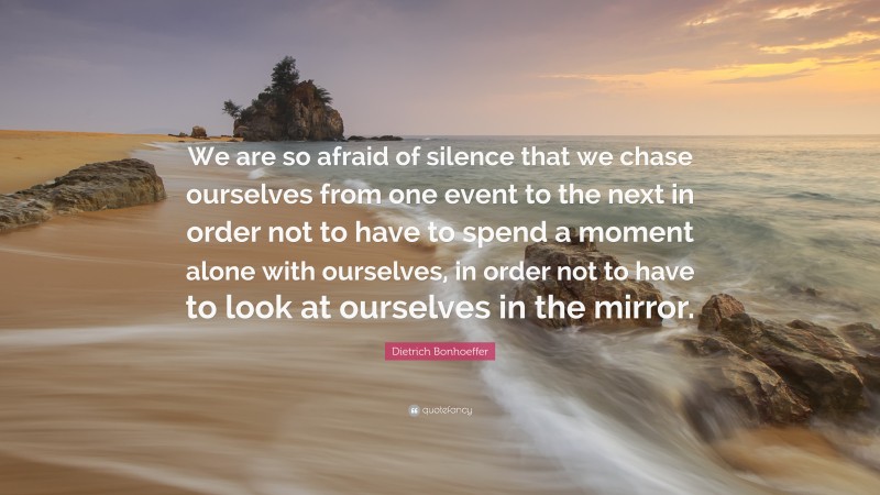 Dietrich Bonhoeffer Quote: “We are so afraid of silence that we chase ourselves from one event to the next in order not to have to spend a moment alone with ourselves, in order not to have to look at ourselves in the mirror.”