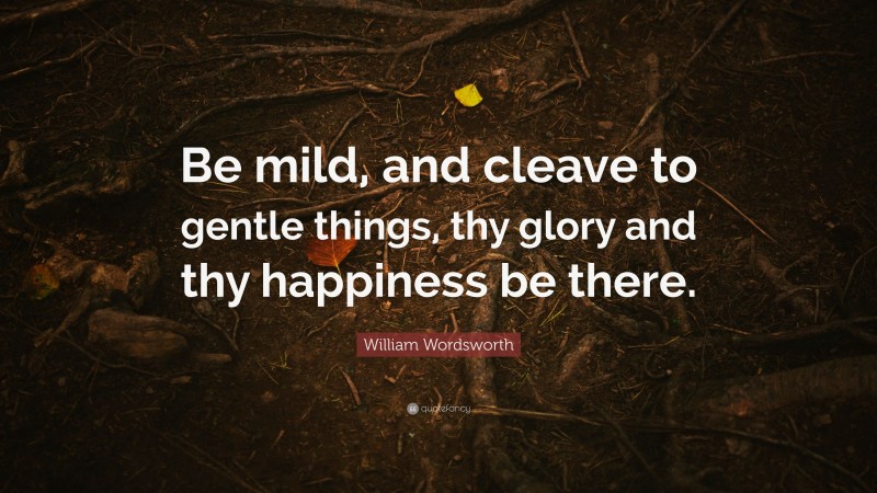 William Wordsworth Quote: “Be mild, and cleave to gentle things, thy glory and thy happiness be there.”