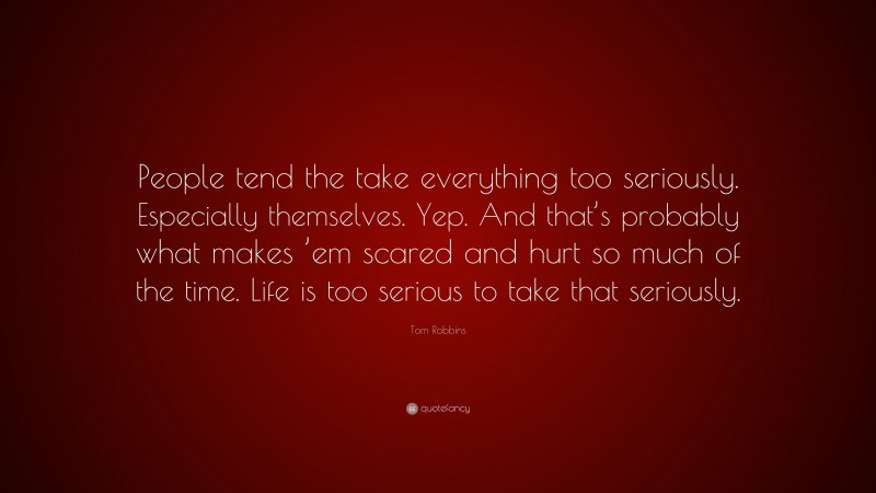 Tom Robbins Quote: “People tend the take everything too seriously. Especially themselves. Yep. And that’s probably what makes ’em scared and hurt so much of the time. Life is too serious to take that seriously.”