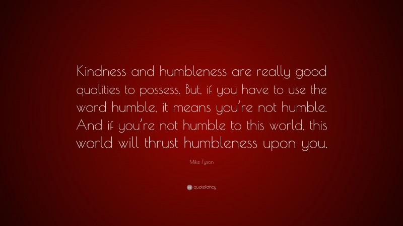 Mike Tyson Quote: “Kindness and humbleness are really good qualities to possess. But, if you have to use the word humble, it means you’re not humble. And if you’re not humble to this world, this world will thrust humbleness upon you.”