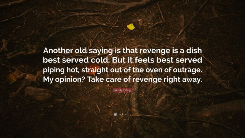 Mindy Kaling Quote: “Another old saying is that revenge is a dish best served cold. But it feels best served piping hot, straight out of the oven of outrage. My opinion? Take care of revenge right away.”