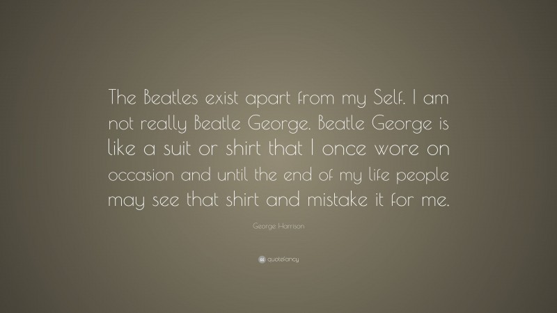 George Harrison Quote: “The Beatles exist apart from my Self. I am not really Beatle George. Beatle George is like a suit or shirt that I once wore on occasion and until the end of my life people may see that shirt and mistake it for me.”