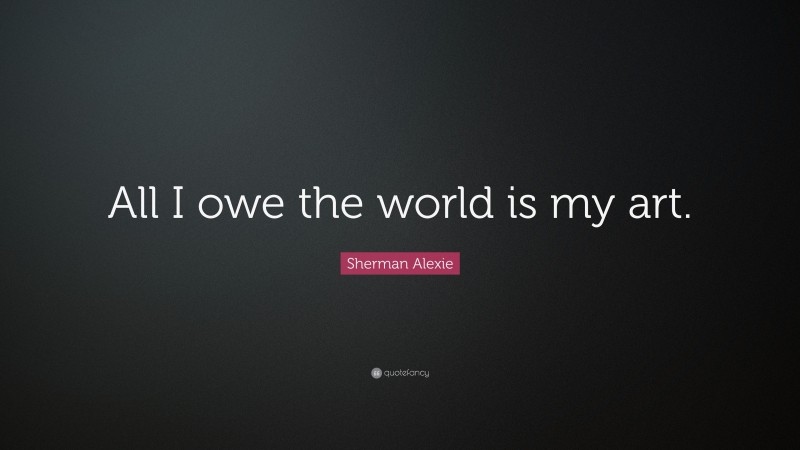 Sherman Alexie Quote: “All I owe the world is my art.”