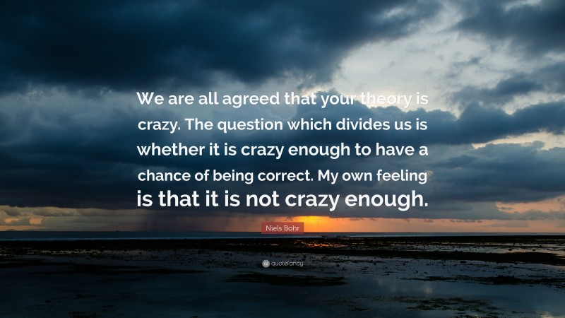 Niels Bohr Quote: “We are all agreed that your theory is crazy. The question which divides us is whether it is crazy enough to have a chance of being correct. My own feeling is that it is not crazy enough.”