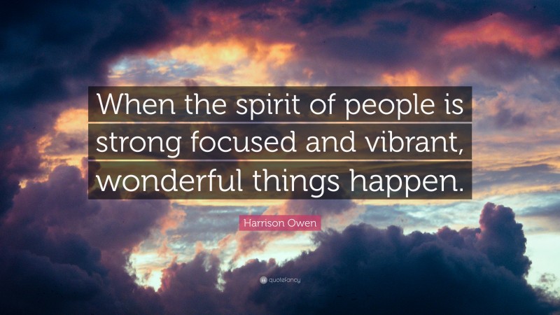 Harrison Owen Quote: “When the spirit of people is strong focused and vibrant, wonderful things happen.”