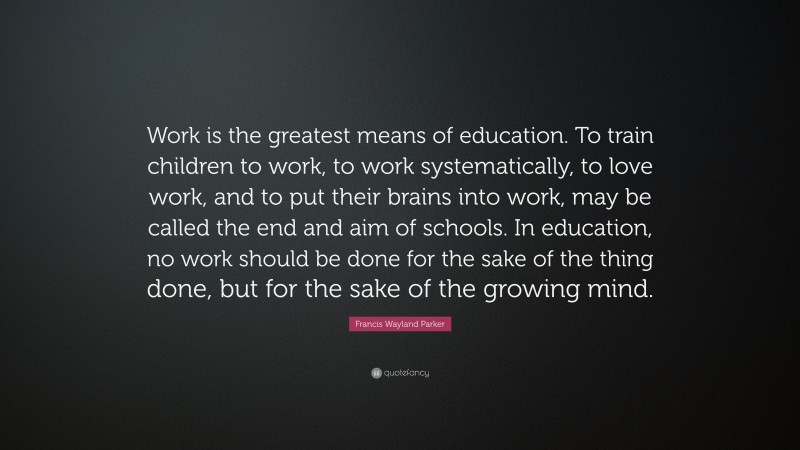 Francis Wayland Parker Quote: “Work is the greatest means of education. To train children to work, to work systematically, to love work, and to put their brains into work, may be called the end and aim of schools. In education, no work should be done for the sake of the thing done, but for the sake of the growing mind.”