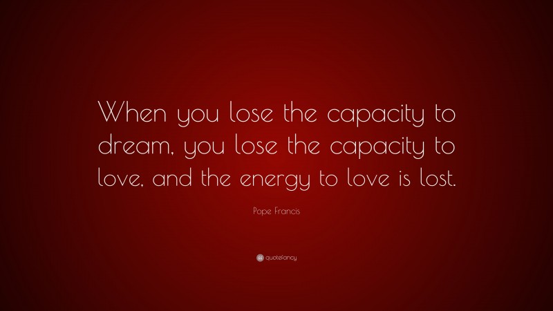 Pope Francis Quote: “When you lose the capacity to dream, you lose the capacity to love, and the energy to love is lost.”