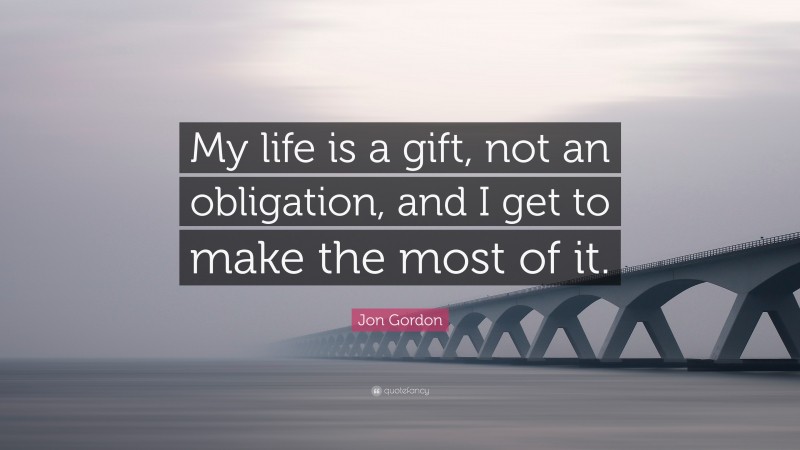 Jon Gordon Quote: “My life is a gift, not an obligation, and I get to make the most of it.”