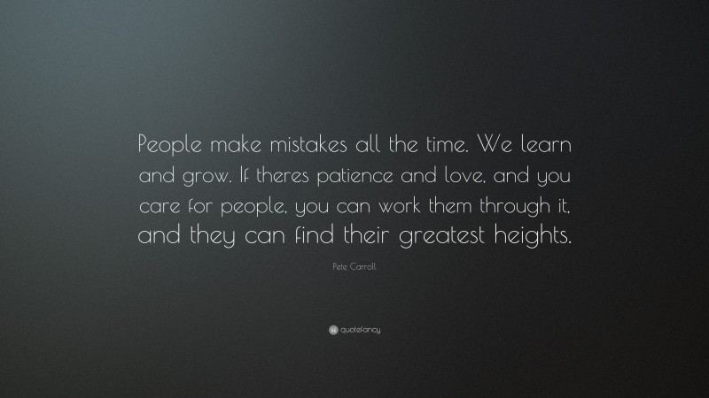 Pete Carroll Quote: “People make mistakes all the time. We learn and grow. If theres patience and love, and you care for people, you can work them through it, and they can find their greatest heights.”