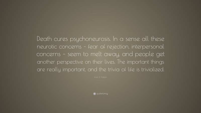 Irvin D. Yalom Quote: “Death cures psychoneurosis. In a sense all these neurotic concerns – fear of rejection, interpersonal concerns – seem to melt away, and people get another perspective on their lives. The important things are really important, and the trivia of life is trivialized.”