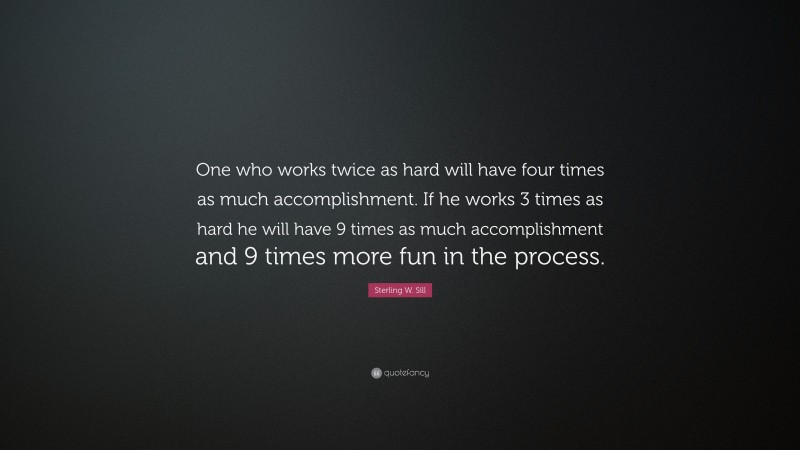 Sterling W. Sill Quote: “One who works twice as hard will have four times as much accomplishment. If he works 3 times as hard he will have 9 times as much accomplishment and 9 times more fun in the process.”