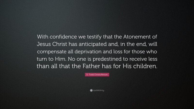 D. Todd Christofferson Quote: “With confidence we testify that the Atonement of Jesus Christ has anticipated and, in the end, will compensate all deprivation and loss for those who turn to Him. No one is predestined to receive less than all that the Father has for His children.”