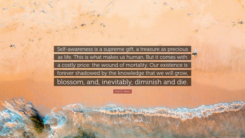 Irvin D. Yalom Quote: “Self-awareness is a supreme gift, a treasure as precious as life. This is what makes us human. But it comes with a costly price: the wound of mortality. Our existence is forever shadowed by the knowledge that we will grow, blossom, and, inevitably, diminish and die.”