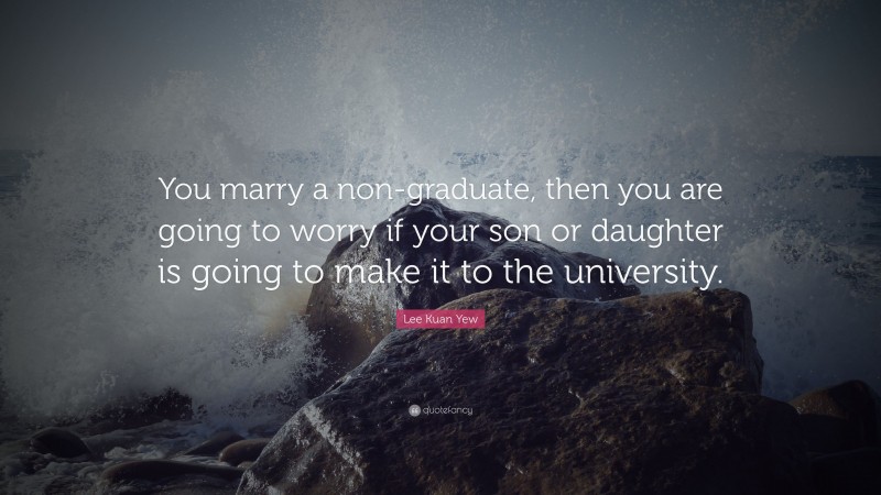 Lee Kuan Yew Quote: “You marry a non-graduate, then you are going to worry if your son or daughter is going to make it to the university.”