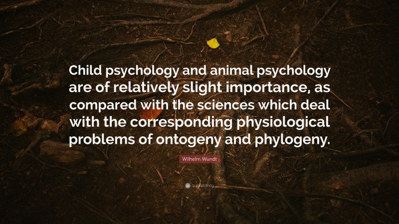 Wilhelm Wundt Quote: “Child psychology and animal psychology are of relatively slight importance, as compared with the sciences which deal with the corresponding physiological problems of ontogeny and phylogeny.”