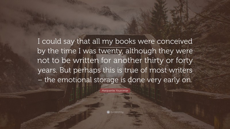 Marguerite Yourcenar Quote: “I could say that all my books were conceived by the time I was twenty, although they were not to be written for another thirty or forty years. But perhaps this is true of most writers – the emotional storage is done very early on.”