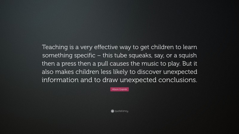 Alison Gopnik Quote: “Teaching is a very effective way to get children to learn something specific – this tube squeaks, say, or a squish then a press then a pull causes the music to play. But it also makes children less likely to discover unexpected information and to draw unexpected conclusions.”