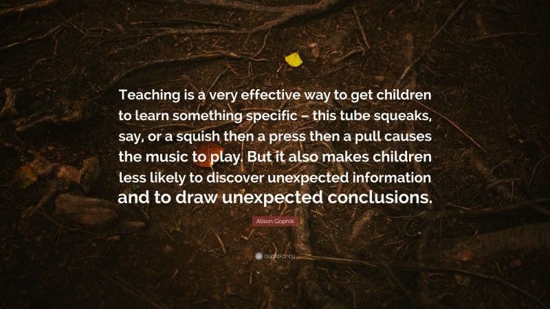 Alison Gopnik Quote: “Teaching is a very effective way to get children to learn something specific – this tube squeaks, say, or a squish then a press then a pull causes the music to play. But it also makes children less likely to discover unexpected information and to draw unexpected conclusions.”