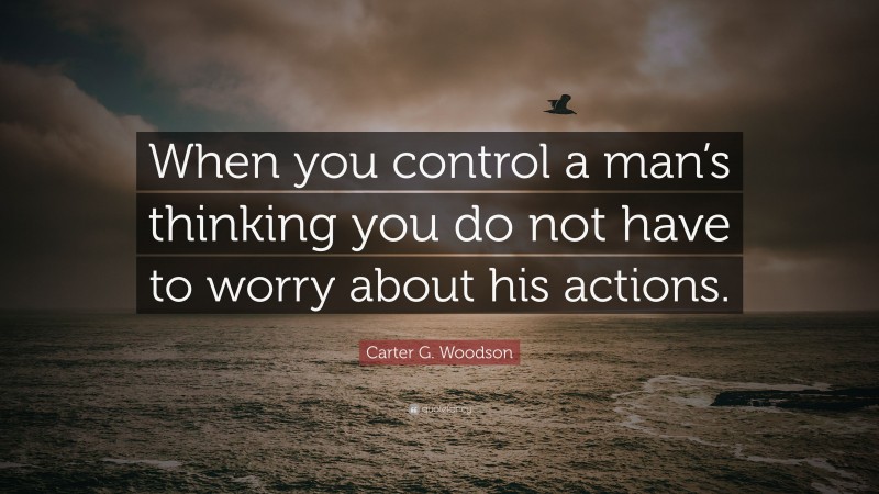 Carter G. Woodson Quote: “When you control a man’s thinking you do not have to worry about his actions.”