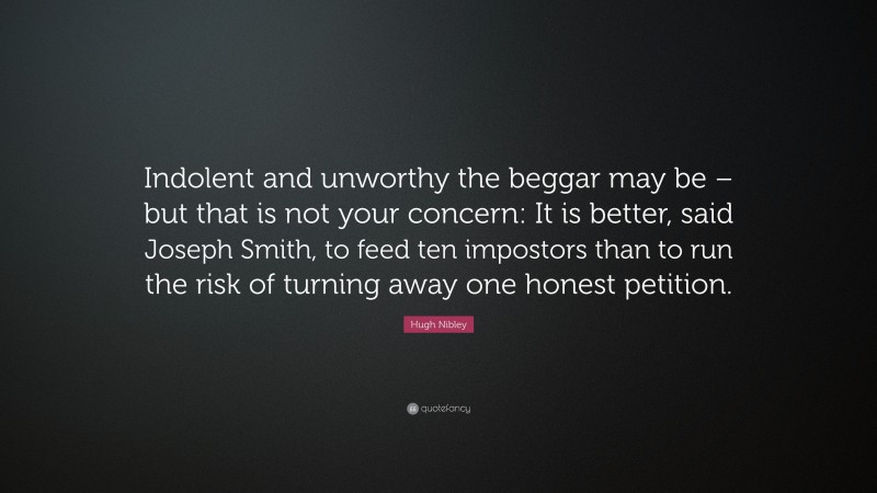 Hugh Nibley Quote: “Indolent and unworthy the beggar may be – but that is not your concern: It is better, said Joseph Smith, to feed ten impostors than to run the risk of turning away one honest petition.”