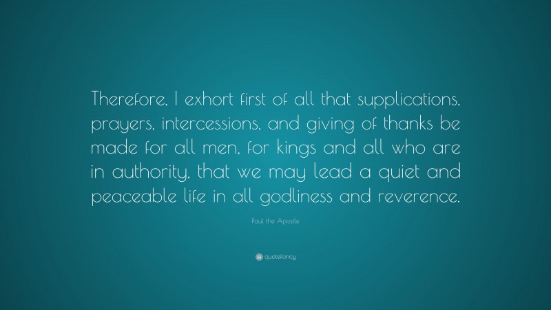 Paul the Apostle Quote: “Therefore, I exhort first of all that supplications, prayers, intercessions, and giving of thanks be made for all men, for kings and all who are in authority, that we may lead a quiet and peaceable life in all godliness and reverence.”