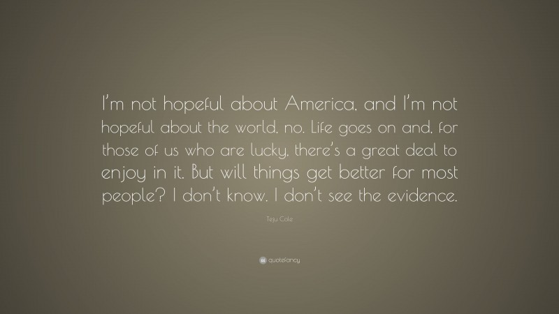 Teju Cole Quote: “I’m not hopeful about America, and I’m not hopeful about the world, no. Life goes on and, for those of us who are lucky, there’s a great deal to enjoy in it. But will things get better for most people? I don’t know. I don’t see the evidence.”